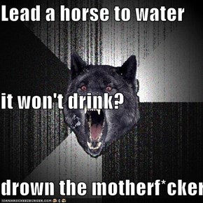 Lead a horse to water it won't drink? drown the motherf*cker