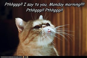 Pthhppp!! I say to you, Monday morning!!!!Pthhppp!! Pthhppp!!