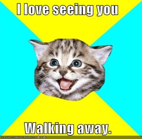 I love seeing you  Walking away.