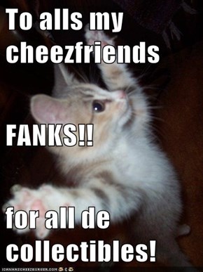 To alls my cheezfriends FANKS!! for all de collectibles!