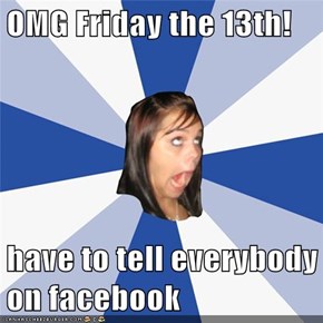 OMG Friday the 13th!  have to tell everybody on facebook