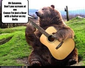 Oh Susanna, Don't you scream at me Cause I'm just a Bear with a Guitar on my Belly