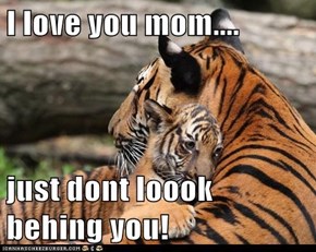 I love you mom....   just dont loook behing you!