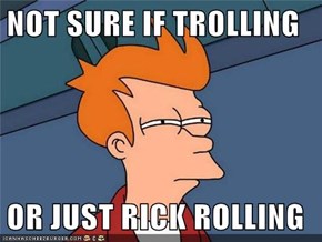 NOT SURE IF TROLLING  OR JUST RICK ROLLING