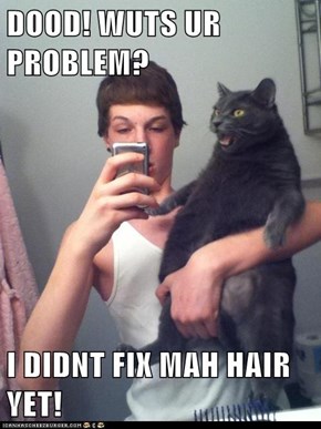 DOOD! WUTS UR PROBLEM?  I DIDNT FIX MAH HAIR YET!