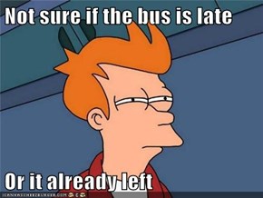 Not sure if the bus is late  Or it already left