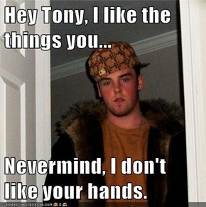 Hey Tony, I like the things you...  Nevermind, I don't like your hands.