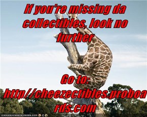 If you're missing da collectibles, look no further   Go to:  http//cheezectibles.proboards.com