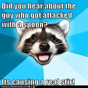 Did you hear about the guy who got attacked with a spoon?  Its causing a real stir!