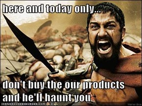 here and today only...  don't buy the our products and he'll haunt you
