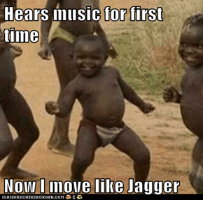 Hears music for first time  Now I move like Jagger