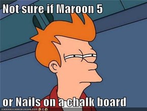 Not sure if Maroon 5  or Nails on a chalk board