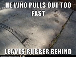 HE WHO PULLS OUT TOO FAST  LEAVES RUBBER BEHIND