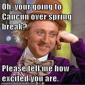 Oh, your going to Cancun over spring break?  Please tell me how excited you are.