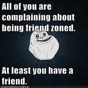 All of you are complaining about being friend zoned.  At least you have a friend.