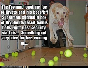 The Toyman,  longtime  foe   of  Krypto  and  his  boss/bff  Superman,  slipped  a  box  of  Kryptonite  laced  tennis  balls  right  past  security,  via  Lois....   Something not very  nice  for  her,  coming up...