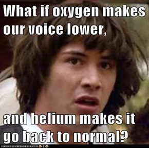What if oxygen makes our voice lower,  and helium makes it go back to normal?