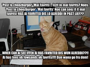 'Post to cheezburger' 'Mai Favrits'... Izzit in mai favrits? Noes. 'Post to cheezburger* 'Mai favrits' Noe can seez it it mai favrits! HAS AI FAVRITED DIS LO ALREDDI IN PAST LIEF?? WHER CAN AI SEE IFFEN AI HAS FAVRITED DIS WUN ALREDDI??!! Ai has 