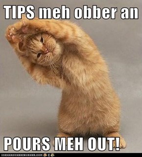 TIPS meh obber an  POURS MEH OUT!