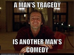 A MAN'S TRAGEDY  IS ANOTHER MAN'S COMEDY