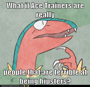 What if Ace Trainers are really  people that are terrible at being hipsters?
