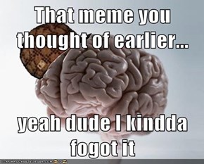 That meme you thought of earlier...  yeah dude I kindda fogot it